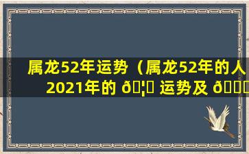 属龙52年运势（属龙52年的人2021年的 🦈 运势及 🕊 运程）